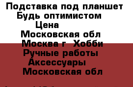 Подставка под планшет“Будь оптимистом“ › Цена ­ 2 300 - Московская обл., Москва г. Хобби. Ручные работы » Аксессуары   . Московская обл.